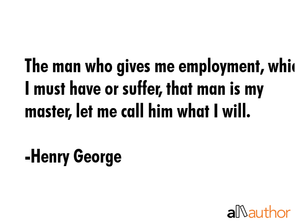The man who gives me employment, which I must have or suffer, that man is my master, let me call him what I will. - Henry George Quote