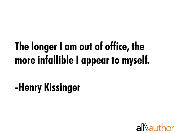 The longer I am out of office, the more infallible I appear to myself. - Henry Kissinger Quote