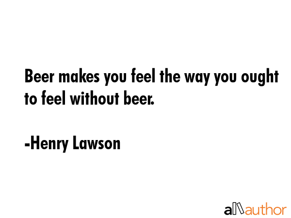 Beer makes you feel the way you ought to feel without beer. - Henry Lawson Quote