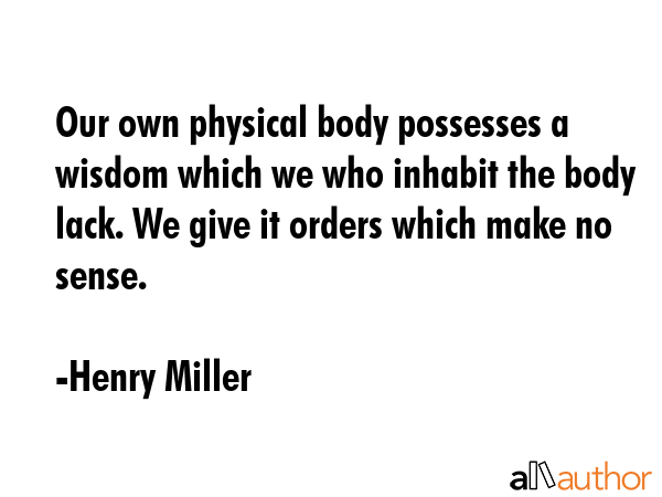 Our own physical body possesses a wisdom which we who inhabit the body lack. We give it orders which make no sense. - Henry Miller Quote