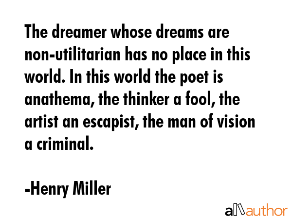 The dreamer whose dreams are non-utilitarian has no place in this world. In this world the poet is anathema, the thinker a fool, the artist an escapist, the man of vision a criminal. - Henry Miller Quote