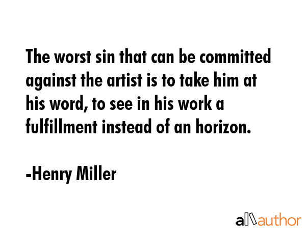 The worst sin that can be committed against the artist is to take him at his word, to see in his work a fulfillment instead of an horizon. - Henry Miller Quote
