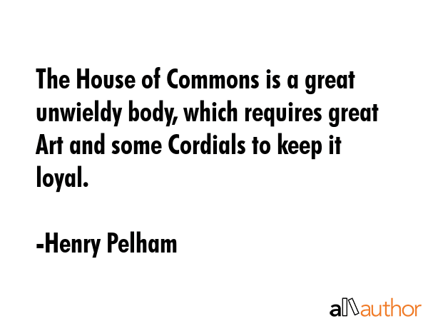 The House of Commons is a great unwieldy body, which requires great Art and some Cordials to keep... - Henry Pelham Quote GIF