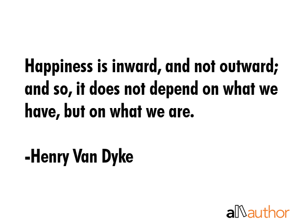 Happiness is inward, and not outward; and so, it does not depend on what we have, but on what we are. - Henry Van Dyke Quote