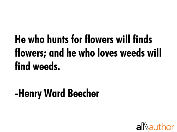 He who hunts for flowers will finds flowers; and he who loves weeds will find weeds. - Henry Ward Beecher Quote