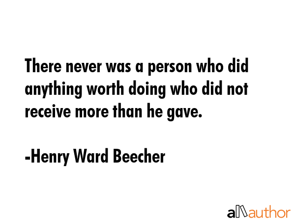 There never was a person who did anything worth doing who did not receive more than he gave. - Henry Ward Beecher Quote
