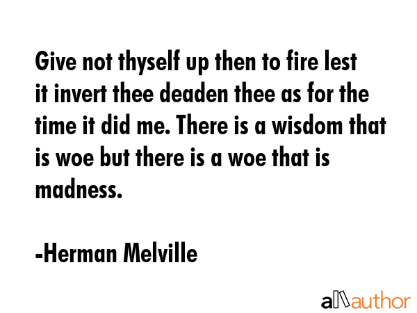 Give not thyself up then to fire lest it invert thee deaden thee as for the time it did me. There is a wisdom that is woe but there is a woe that is madness. - Herman Melville Quote