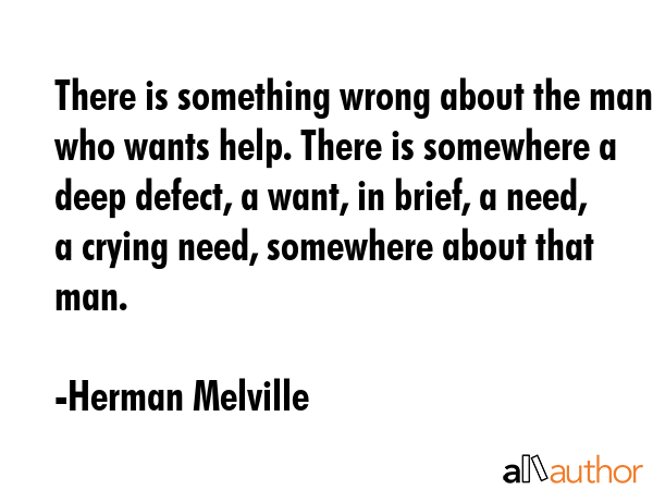 There is something wrong about the man who wants help. There is somewhere a deep defect, a want, in brief, a need, a crying need, somewhere about that man. - Herman Melville Quote