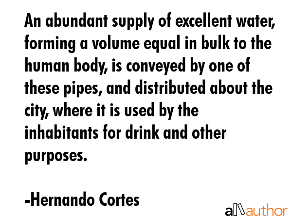 An abundant supply of excellent water, forming a volume equal in bulk to the human body, is conveyed by one of these pipes, and distributed about the city, where it is used by the inhabitants for... - Hernando Cortes Quote
