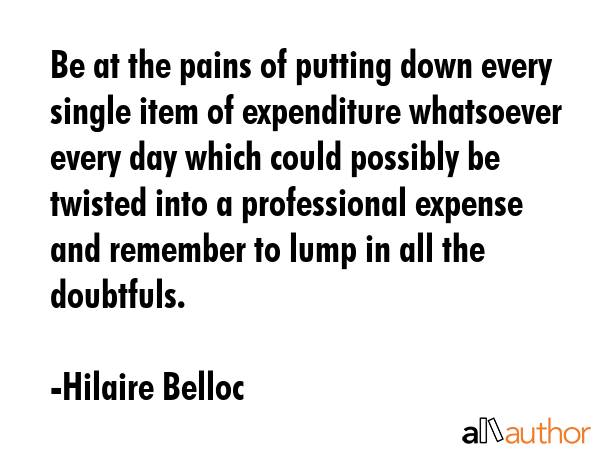 Be at the pains of putting down every single item of expenditure whatsoever every day which could possibly be twisted into a professional expense and remember to lump in all the doubtfuls. - Hilaire Belloc Quote