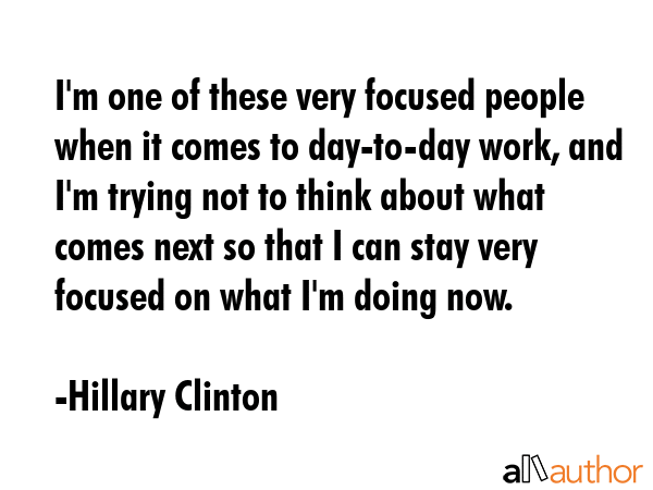 I\'m one of these very focused people when it comes to day-to-day work, and I\'m trying not to think about what comes next so that I can stay very focused on what I\'m doing now. - Hillary Clinton Quote