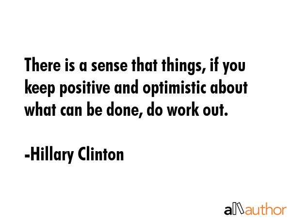 There is a sense that things, if you keep positive and optimistic about what can be done, do work out. - Hillary Clinton Quote