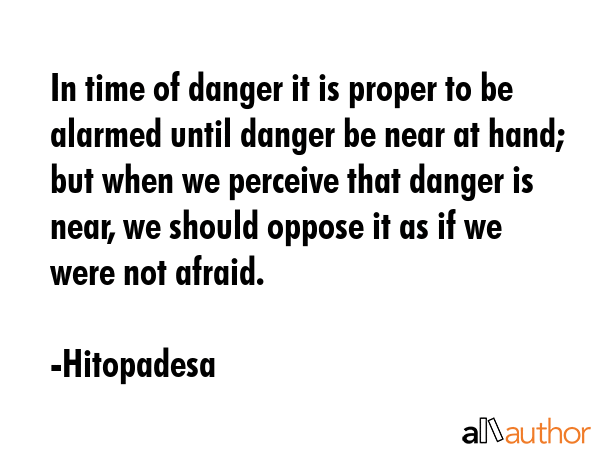 In time of danger it is proper to be alarmed until danger be near at hand; but when we perceive that danger is near, we should oppose it as if we were not afraid. - Hitopadesa Quote