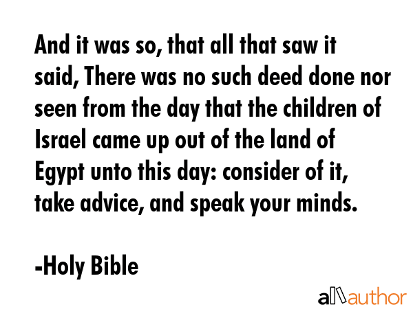 And it was so, that all that saw it said, There was no such deed done nor seen from the day that the children of Israel came up out of the land of Egypt unto this day: consider of it, take advice,... - Holy Bible Quote