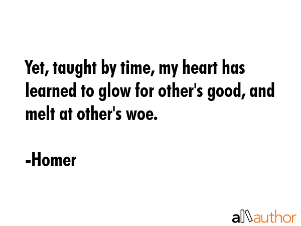 Yet, taught by time, my heart has learned to glow for other\'s good, and melt at other\'s woe. - Homer Quote