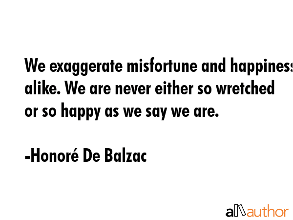 We exaggerate misfortune and happiness alike. We are never either so wretched or so happy as we say... - HonorÃ© De Balzac Quote GIF