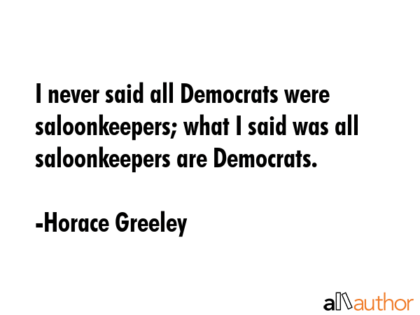 I never said all Democrats were saloonkeepers; what I said was all saloonkeepers are Democrats. - Horace Greeley Quote