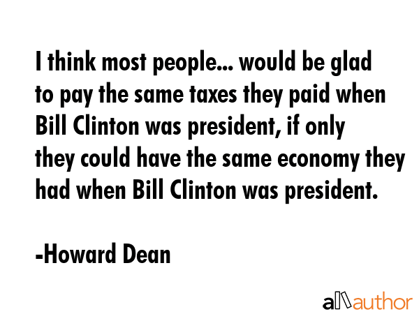 I think most people... would be glad to pay the same taxes they paid when Bill Clinton was... - Howard Dean Quote GIF