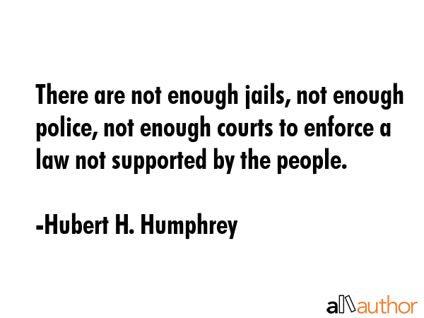 There are not enough jails, not enough police, not enough courts to enforce a law not supported by the people. - Hubert H. Humphrey Quote