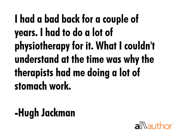 I had a bad back for a couple of years. I had to do a lot of physiotherapy for it. What I couldn\