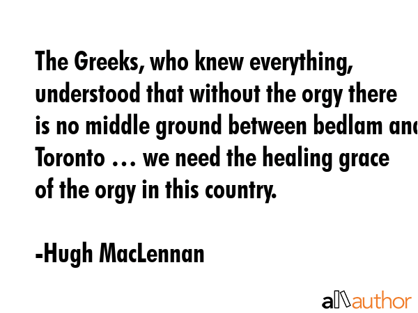 The Greeks, who knew everything, understood that without the orgy there is no middle ground between... - Hugh MacLennan Quote GIF