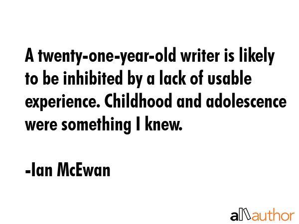 A twenty-one-year-old writer is likely to be inhibited by a lack of usable experience. Childhood and adolescence were something I knew. - Ian McEwan Quote