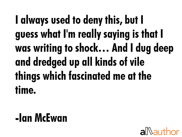 I always used to deny this, but I guess what I\'m really saying is that I was writing to shock… And I dug deep and dredged up all kinds of vile things which fascinated me at the time. - Ian McEwan Quote