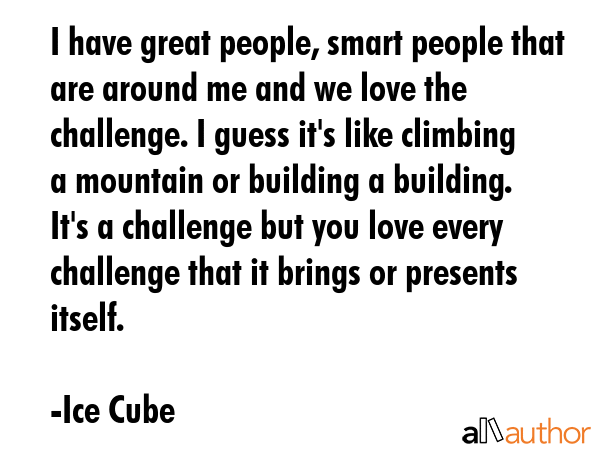 I have great people, smart people that are around me and we love the challenge. I guess it\