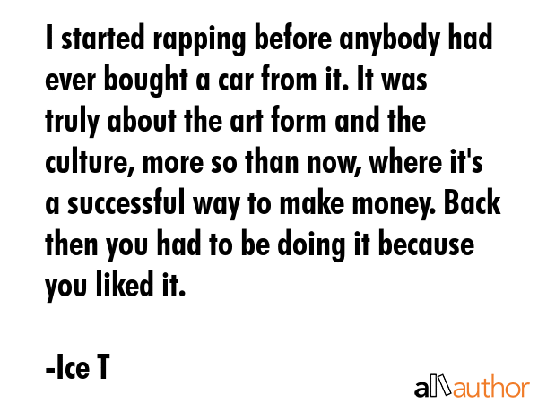 I started rapping before anybody had ever bought a car from it. It was truly about the art form and the culture, more so than now, where it\'s a successful way to make money. Back then you had to be... - Ice T Quote