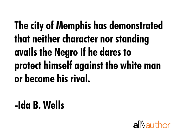 The city of Memphis has demonstrated that neither character nor standing avails the Negro if he dares to protect himself against the white man or become his rival. - Ida B. Wells Quote