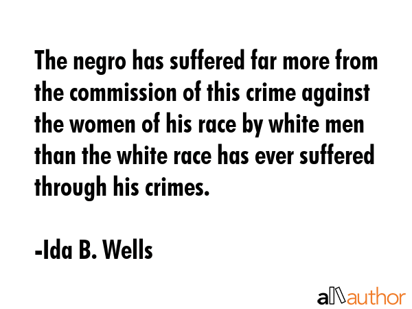 The negro has suffered far more from the commission of this crime against the women of his race by white men than the white race has ever suffered through his crimes. - Ida B. Wells Quote