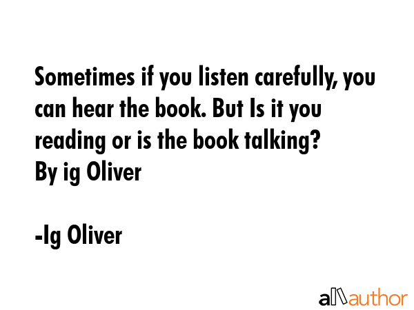 Sometimes if you listen carefully, you can hear the book. But Is it you reading or is the book talking? \nBy ig Oliver - Ig Oliver Quote