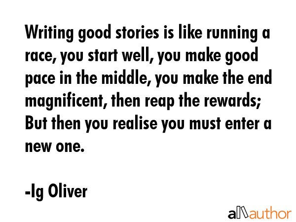 Writing good stories is like running a race, you start well, you make good pace in the middle, you make the end magnificent, then reap the rewards; But then you realise you must enter a new one. - Ig Oliver Quote