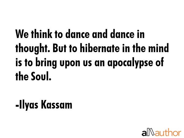 We think to dance and dance in thought. But to hibernate in the mind is to bring upon us an apocalypse of the Soul. - Ilyas Kassam Quote