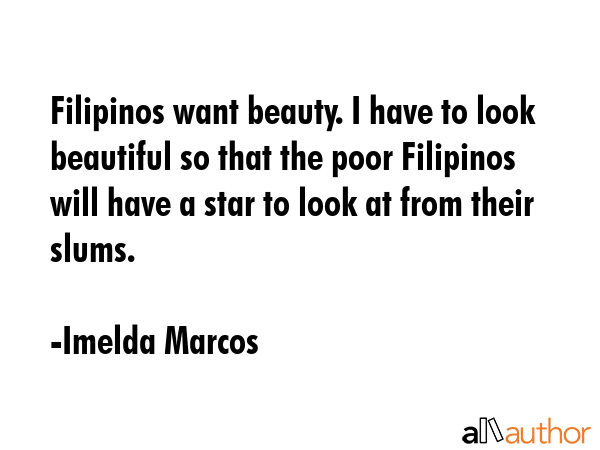 Filipinos want beauty. I have to look beautiful so that the poor Filipinos will have a star to look at from their slums. - Imelda Marcos Quote