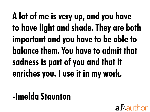 A lot of me is very up, and you have to have light and shade. They are both important and you have... - Imelda Staunton Quote GIF