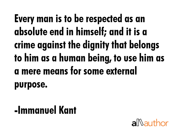 Every man is to be respected as an absolute end in himself; and it is a crime against the dignity that belongs to him as a human being, to use him as a mere means for some external purpose. - Immanuel Kant Quote