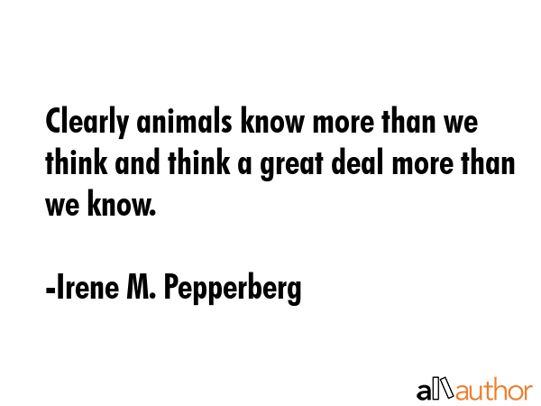 Clearly animals know more than we think and think a great deal more than we know. - Irene M. Pepperberg Quote