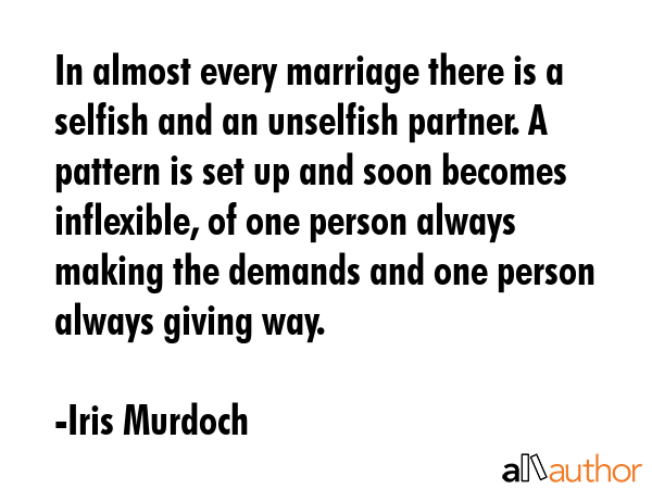 In almost every marriage there is a selfish and an unselfish partner. A pattern is set up and soon becomes inflexible, of one person always making the demands and one person always giving way. - Iris Murdoch Quote