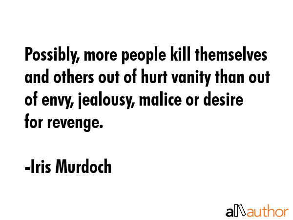 Possibly, more people kill themselves and others out of hurt vanity than out of envy, jealousy, malice or desire for revenge. - Iris Murdoch Quote