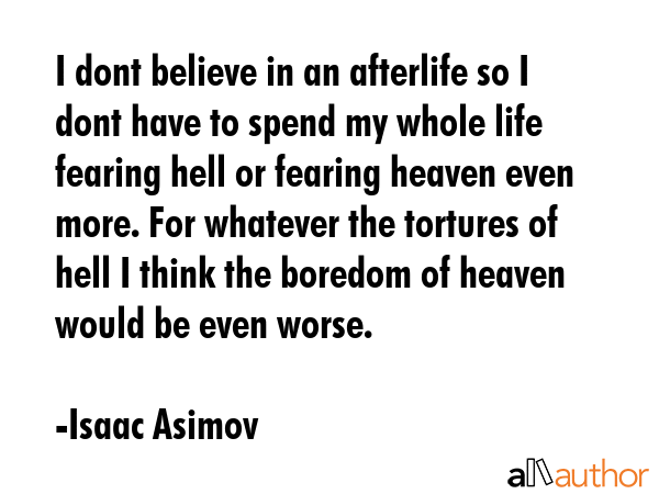 I dont believe in an afterlife so I dont have to spend my whole life fearing hell or fearing heaven even more. For whatever the tortures of hell I think the boredom of heaven would be even worse. - Isaac Asimov Quote