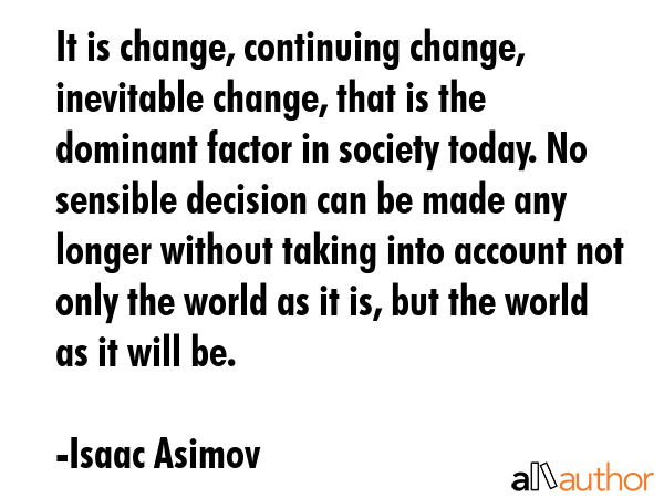 It is change, continuing change, inevitable change, that is the dominant factor in society today. No sensible decision can be made any longer without taking into account not only the world as it is,... - Isaac Asimov Quote