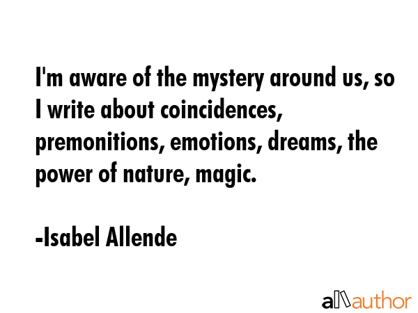 I\'m aware of the mystery around us, so I write about coincidences, premonitions, emotions, dreams, the power of nature, magic. - Isabel Allende Quote