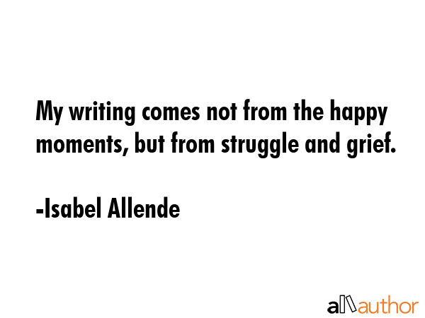 My writing comes not from the happy moments, but from struggle and grief. - Isabel Allende Quote