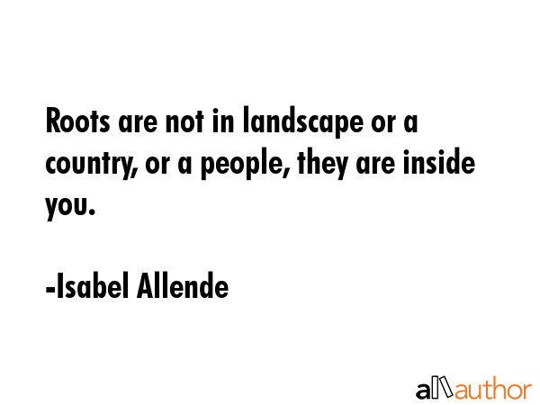Roots are not in landscape or a country, or a people, they are inside you. - Isabel Allende Quote