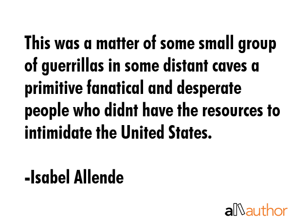 This was a matter of some small group of guerrillas in some distant caves a primitive fanatical and desperate people who didnt have the resources to intimidate the United States. - Isabel Allende Quote