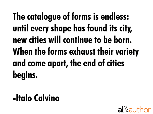The catalogue of forms is endless: until every shape has found its city, new cities will continue to be born. When the forms exhaust their variety and come apart, the end of cities begins. - Italo Calvino Quote