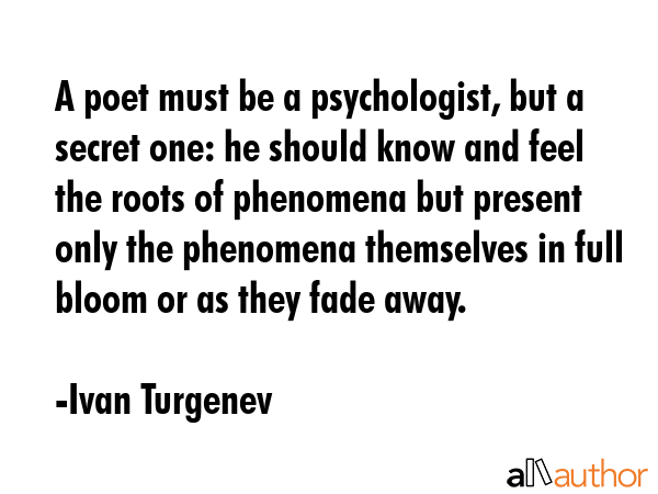 A poet must be a psychologist, but a secret one: he should know and feel the roots of phenomena but present only the phenomena themselves in full bloom or as they fade away. - Ivan Turgenev Quote