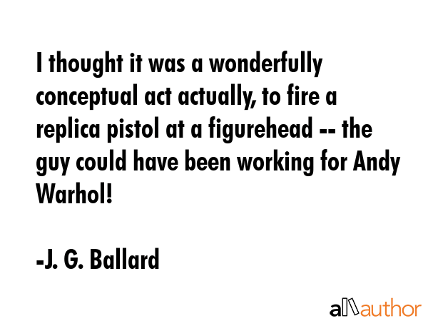 I thought it was a wonderfully conceptual act actually, to fire a replica pistol at a figurehead --... - J. G. Ballard Quote GIF