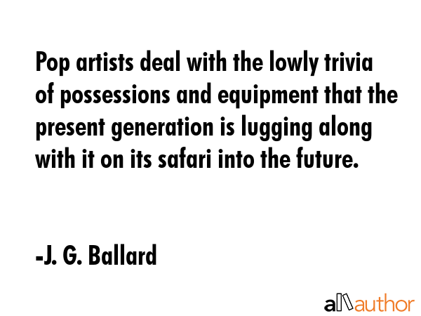 Pop artists deal with the lowly trivia of possessions and equipment that the present generation is lugging along with it on its safari into the future. - J. G. Ballard Quote